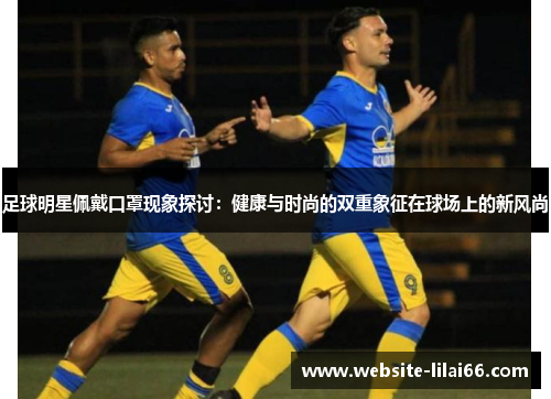 足球明星佩戴口罩现象探讨：健康与时尚的双重象征在球场上的新风尚