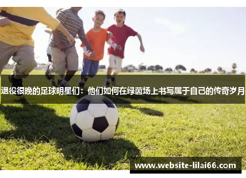 退役很晚的足球明星们：他们如何在绿茵场上书写属于自己的传奇岁月
