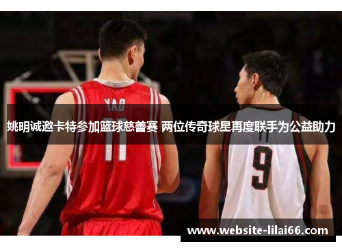 姚明诚邀卡特参加篮球慈善赛 两位传奇球星再度联手为公益助力