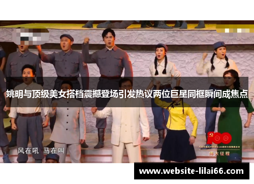姚明与顶级美女搭档震撼登场引发热议两位巨星同框瞬间成焦点