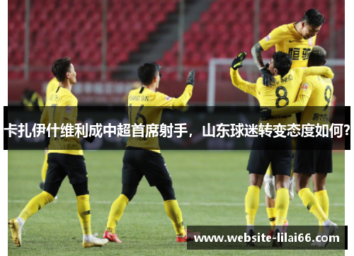 卡扎伊什维利成中超首席射手,山东球迷转变态度如何? 卡扎伊什维利成中超首席射手,山东球迷转变态度如何?